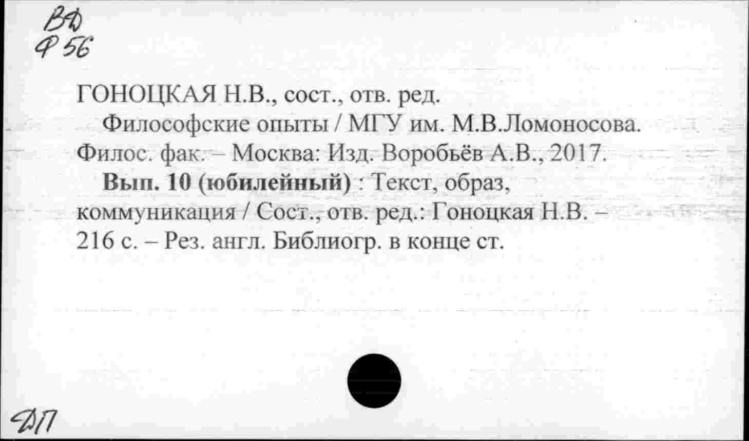 ﻿
ГОНОЦКАЯ Н.В., сост., отв. ред.
Философские опыты / МГУ им. М.В.Ломоносова. Филос. фак. Москва: Изд. Воробьёв А.В., 2017.
Вып. 10 (юбилейный) : Текст, образ, коммуникация / Сост., отв. ред.: Гоноцкая Н.В. -216 с. - Рез. англ. Библиогр. в конце ст.
